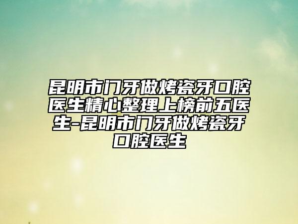 昆明市门牙做烤瓷牙口腔医生精心整理上榜前五医生-昆明市门牙做烤瓷牙口腔医生
