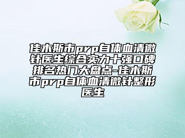 佳木斯市prp自体血清微针医生综合实力十强口碑排名热门大盘点-佳木斯市prp自体血清微针整形医生
