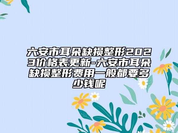 六安市耳朵缺损整形2023价格表更新-六安市耳朵缺损整形费用一般都要多少钱呢