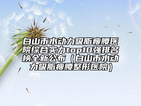 白山市水动力吸脂瘦腰医院综合实力top10强排名榜全新公布（白山市水动力吸脂瘦腰整形医院）