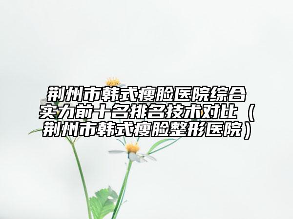 荆州市韩式瘦脸医院综合实力前十名排名技术对比（荆州市韩式瘦脸整形医院）