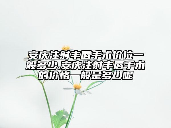 安庆注射丰唇手术价位一般多少,安庆注射丰唇手术的价格一般是多少呢