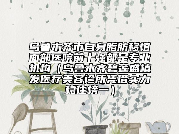 乌鲁木齐市自身脂肪移植面部医院前十强都是专业机构（乌鲁木齐碧莲盛植发医疗美容诊所凭借实力稳住榜一）