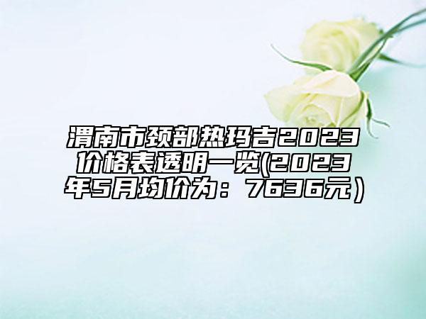 渭南市颈部热玛吉2023价格表透明一览(2023年5月均价为：7636元）