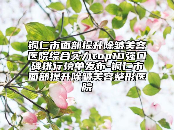 铜仁市面部提升除皱美容医院综合实力top10强口碑排行榜单发布-铜仁市面部提升除皱美容整形医院