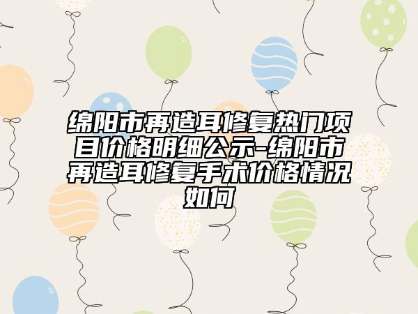绵阳市再造耳修复热门项目价格明细公示-绵阳市再造耳修复手术价格情况如何