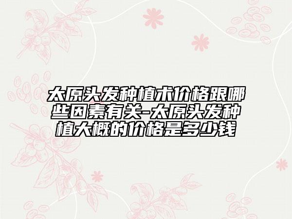 太原头发种植术价格跟哪些因素有关-太原头发种植大概的价格是多少钱