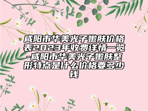 咸阳市华美光子嫩肤价格表2023年收费详情一览-咸阳市华美光子嫩肤整形特点是什么价格要多少钱