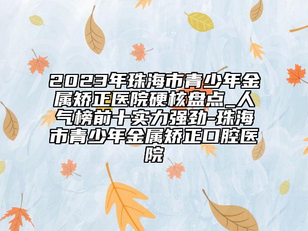 2023年珠海市青少年金属矫正医院硬核盘点_人气榜前十实力强劲-珠海市青少年金属矫正口腔医院