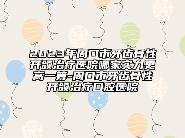2023年周口市牙齿骨性开颌治疗医院哪家实力更高一筹-周口市牙齿骨性开颌治疗口腔医院