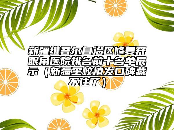 新疆维吾尔自治区修复开眼角医院排名前十名单展示（新疆王蛟植发口碑藏不住了）