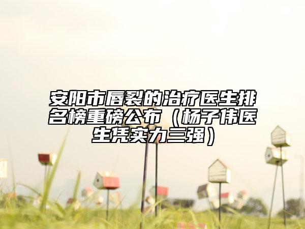 安阳市唇裂的治疗医生排名榜重磅公布（杨子伟医生凭实力三强）