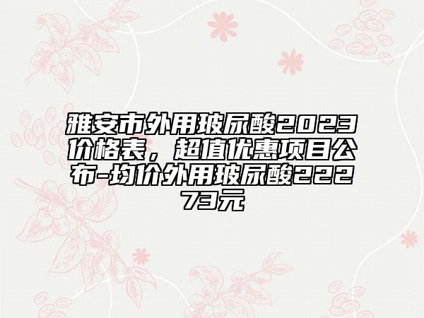 雅安市外用玻尿酸2023价格表，超值优惠项目公布-均价外用玻尿酸22273元