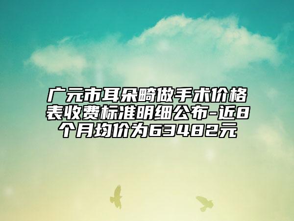 广元市耳朵畸做手术价格表收费标准明细公布-近8个月均价为63482元