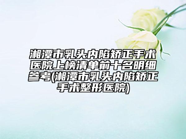 湘潭市乳头内陷矫正手术医院上榜清单前十名明细参考(湘潭市乳头内陷矫正手术整形医院)