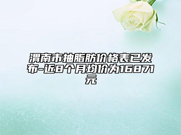 渭南市抽脂肪价格表已发布-近8个月均价为16871元