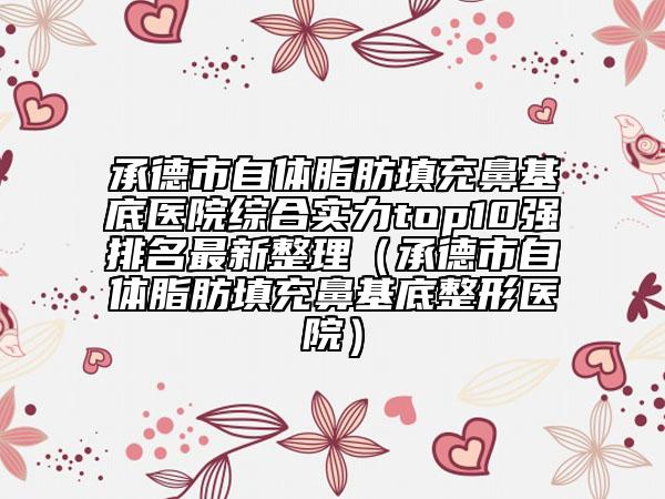 承德市自体脂肪填充鼻基底医院综合实力top10强排名最新整理（承德市自体脂肪填充鼻基底整形医院）