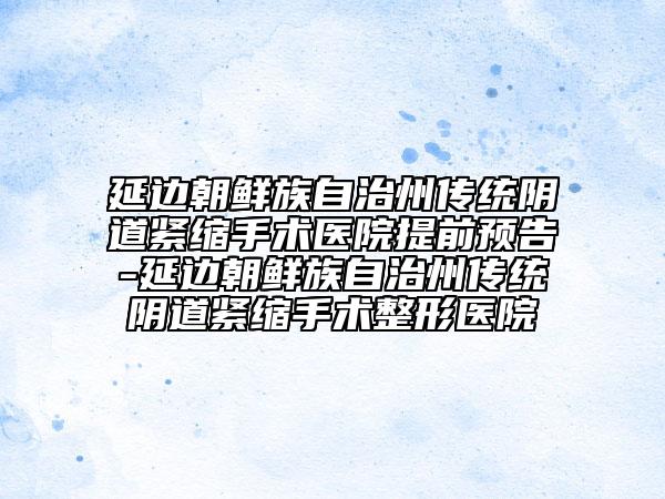 延边朝鲜族自治州传统阴道紧缩手术医院提前预告-延边朝鲜族自治州传统阴道紧缩手术整形医院
