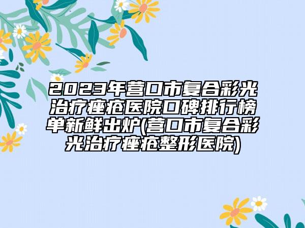 2023年营口市复合彩光治疗痤疮医院口碑排行榜单新鲜出炉(营口市复合彩光治疗痤疮整形医院)