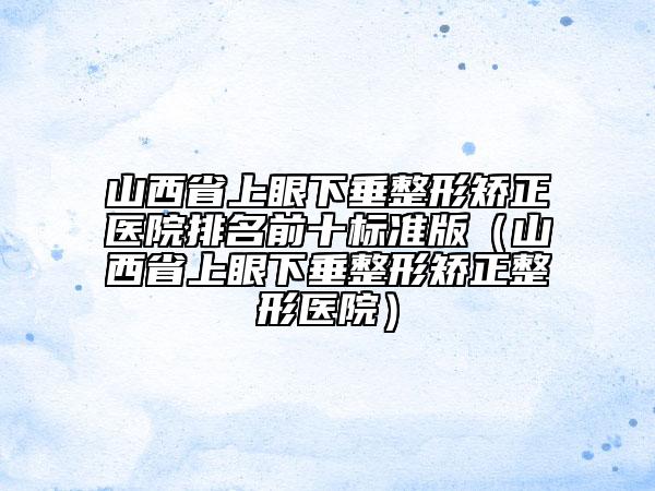 山西省上眼下垂整形矫正医院排名前十标准版（山西省上眼下垂整形矫正整形医院）