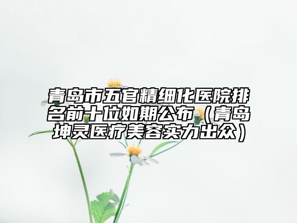 青岛市五官精细化医院排名前十位如期公布（青岛坤灵医疗美容实力出众）