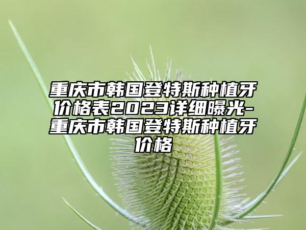 重庆市韩国登特斯种植牙价格表2023详细曝光-重庆市韩国登特斯种植牙价格
