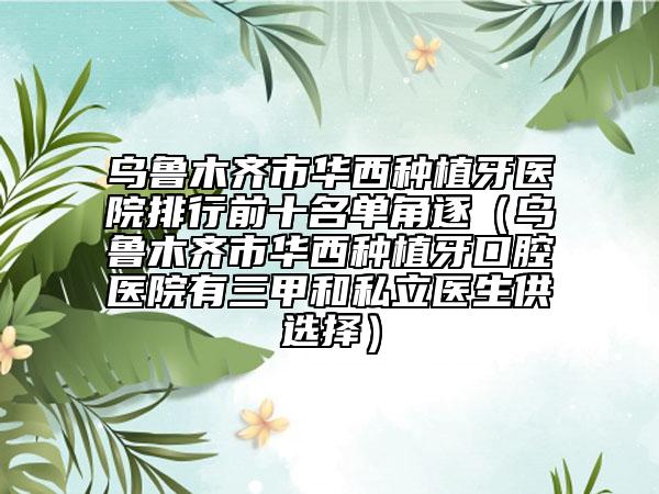 乌鲁木齐市华西种植牙医院排行前十名单角逐（乌鲁木齐市华西种植牙口腔医院有三甲和私立医生供选择）