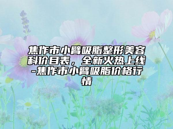 焦作市小臂吸脂整形美容科价目表，全新火热上线-焦作市小臂吸脂价格行情