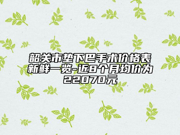 韶关市垫下巴手术价格表新鲜一览-近8个月均价为22070元