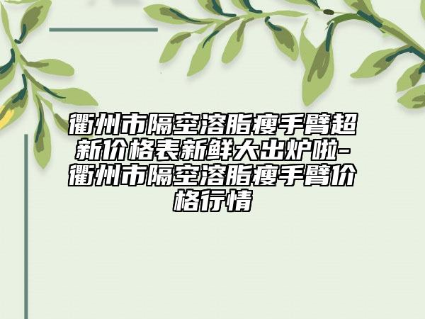 衢州市隔空溶脂瘦手臂超新价格表新鲜大出炉啦-衢州市隔空溶脂瘦手臂价格行情