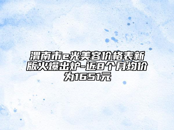 渭南市e光美容价格表新版火爆出炉-近8个月均价为1651元