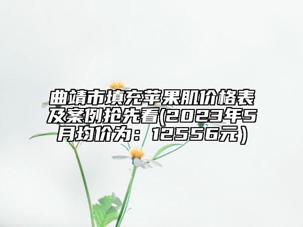 曲靖市填充苹果肌价格表及案例抢先看(2023年5月均价为：12556元）