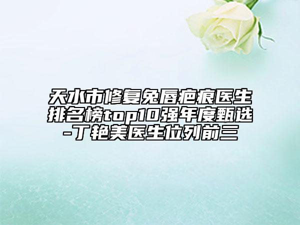 天水市修复兔唇疤痕医生排名榜top10强年度甄选-丁艳美医生位列前三