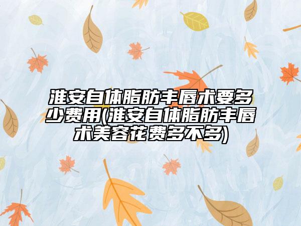 淮安自体脂肪丰唇术要多少费用(淮安自体脂肪丰唇术美容花费多不多)