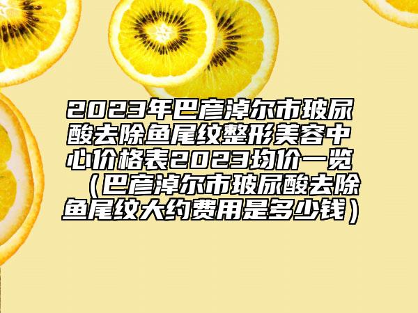 2023年巴彦淖尔市玻尿酸去除鱼尾纹整形美容中心价格表2023均价一览（巴彦淖尔市玻尿酸去除鱼尾纹大约费用是多少钱）