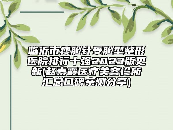 临沂市瘦脸针受脸型整形医院排行十强2023版更新(赵素霞医疗美容诊所汇总口碑亲测分享)