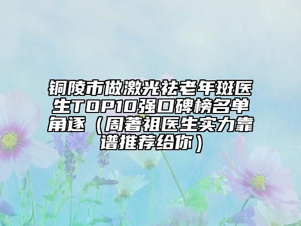 铜陵市做激光祛老年斑医生TOP10强口碑榜名单角逐（周著祖医生实力靠谱推荐给你）