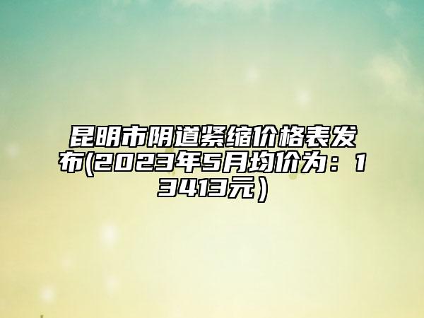 昆明市阴道紧缩价格表发布(2023年5月均价为：13413元）