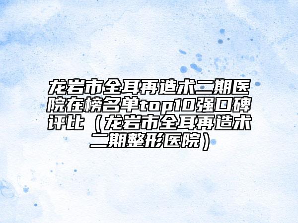 龙岩市全耳再造术二期医院在榜名单top10强口碑评比（龙岩市全耳再造术二期整形医院）
