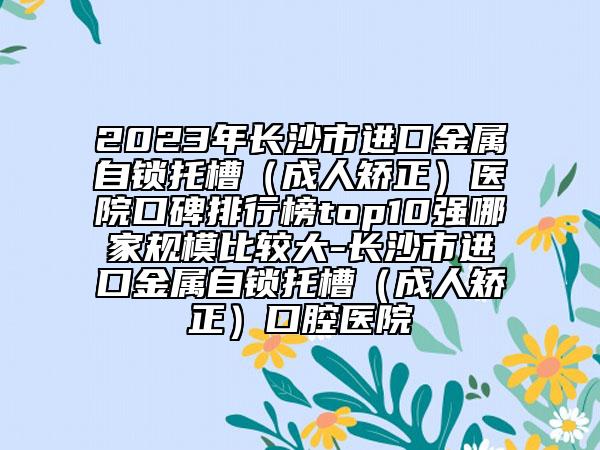 2023年长沙市进口金属自锁托槽（成人矫正）医院口碑排行榜top10强哪家规模比较大-长沙市进口金属自锁托槽（成人矫正）口腔医院