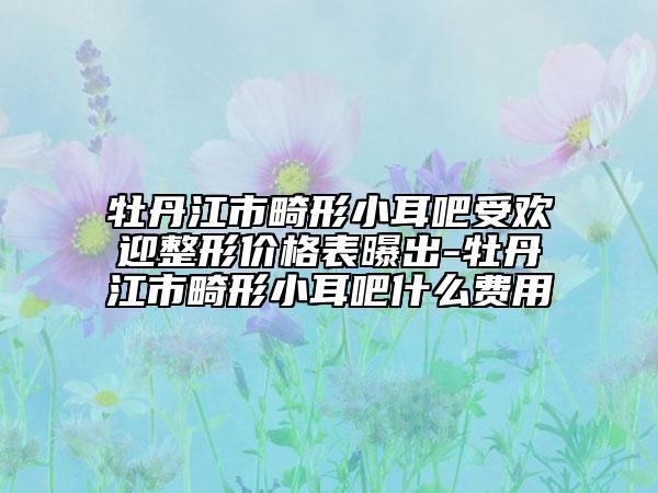 牡丹江市畸形小耳吧受欢迎整形价格表曝出-牡丹江市畸形小耳吧什么费用