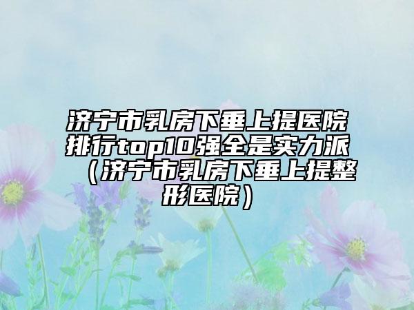 济宁市乳房下垂上提医院排行top10强全是实力派（济宁市乳房下垂上提整形医院）