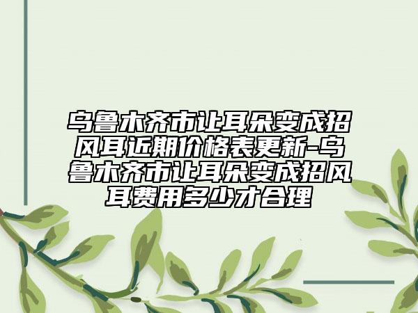 乌鲁木齐市让耳朵变成招风耳近期价格表更新-乌鲁木齐市让耳朵变成招风耳费用多少才合理