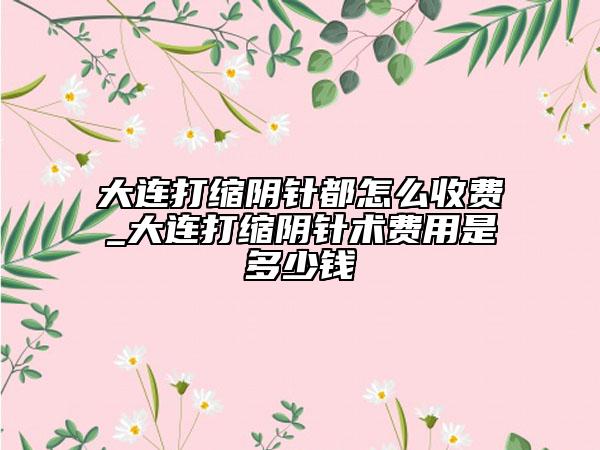 大连打缩阴针都怎么收费_大连打缩阴针术费用是多少钱