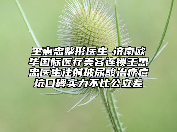 王惠忠整形医生-济南欧华国际医疗美容连锁王惠忠医生注射玻尿酸治疗痘坑口碑实力不比公立差