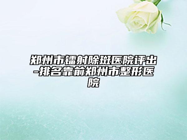 郑州市镭射除斑医院评出-排名靠前郑州市整形医院