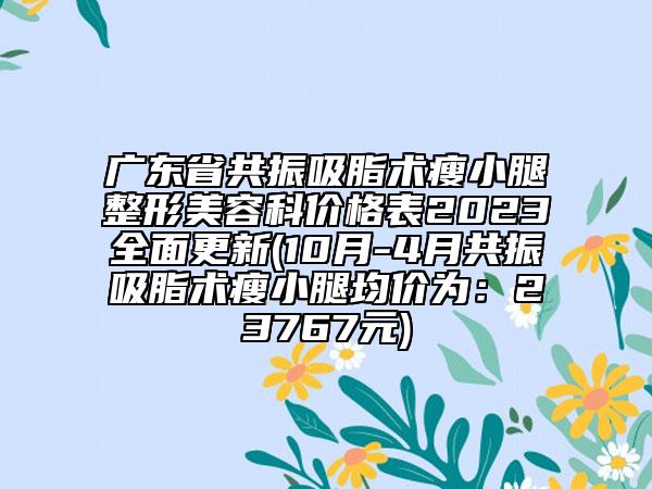 广东省共振吸脂术瘦小腿整形美容科价格表2023全面更新(10月-4月共振吸脂术瘦小腿均价为：23767元)