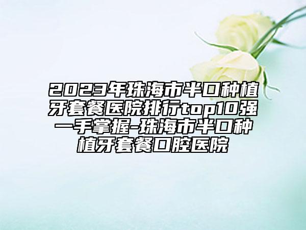 2023年珠海市半口种植牙套餐医院排行top10强一手掌握-珠海市半口种植牙套餐口腔医院