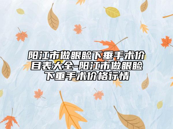 阳江市做眼睑下垂手术价目表大全-阳江市做眼睑下垂手术价格行情