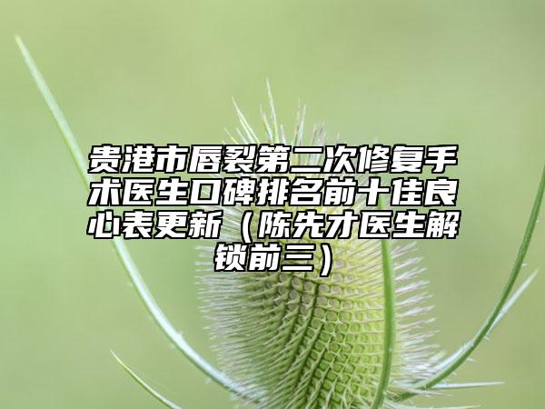 贵港市唇裂第二次修复手术医生口碑排名前十佳良心表更新（陈先才医生解锁前三）